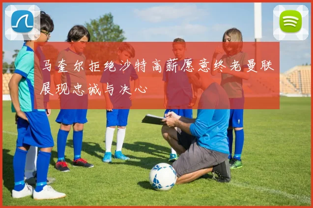 马奎尔拒绝沙特高薪愿意终老曼联展现忠诚与决心