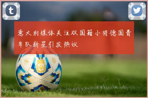 意大利媒体关注双国籍小将德国青年队新星引发热议