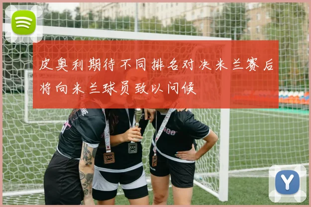 皮奥利期待不同排名对决米兰赛后将向米兰球员致以问候
