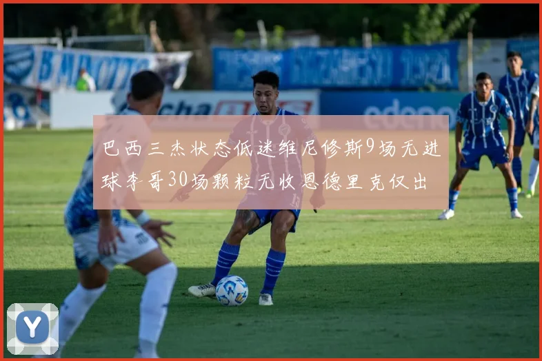 巴西三杰状态低迷维尼修斯9场无进球李哥30场颗粒无收恩德里克仅出场1次