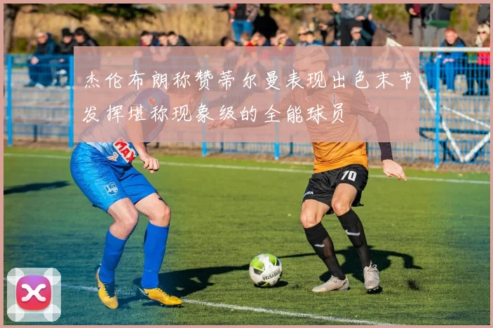 杰伦布朗称赞蒂尔曼表现出色末节发挥堪称现象级的全能球员