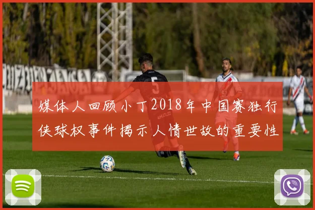 媒体人回顾小丁2018年中国赛独行侠球权事件揭示人情世故的重要性