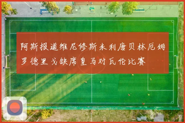 阿斯报道维尼修斯米利唐贝林厄姆罗德里戈缺席皇马对瓦伦比赛