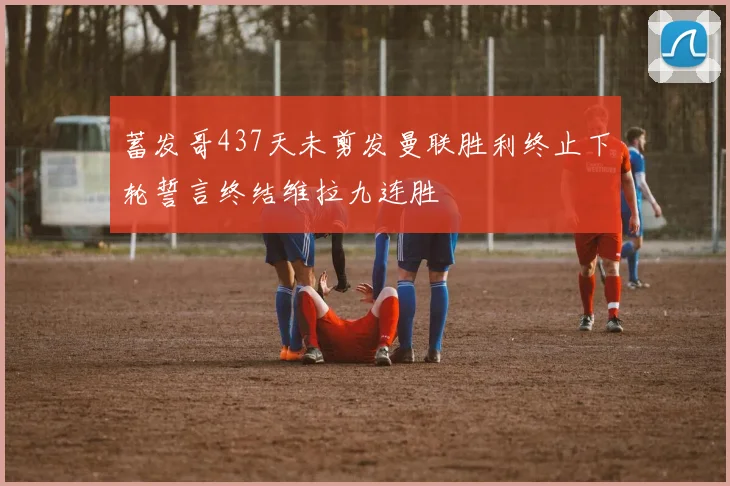 蓄发哥437天未剪发曼联胜利终止下轮誓言终结维拉九连胜