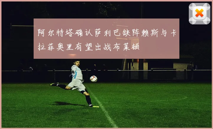 阿尔特塔确认萨利巴缺阵赖斯与卡拉菲奥里有望出战布莱顿