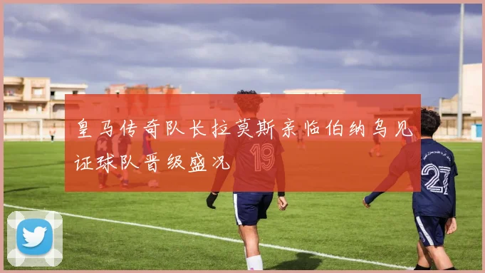 皇马传奇队长拉莫斯亲临伯纳乌见证球队晋级盛况