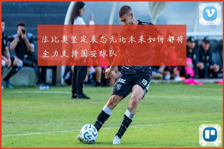 法比奥坚定表态无论未来如何都将全力支持国安球队