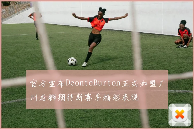 官方宣布DeonteBurton正式加盟广州龙狮期待新赛季精彩表现