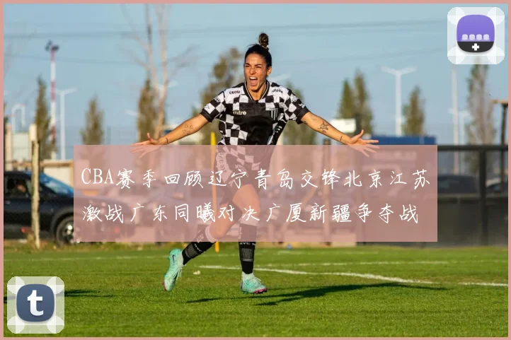 CBA赛季回顾辽宁青岛交锋北京江苏激战广东同曦对决广厦新疆争夺战精彩纷呈