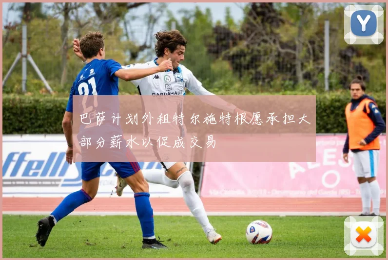 巴萨计划外租特尔施特根愿承担大部分薪水以促成交易