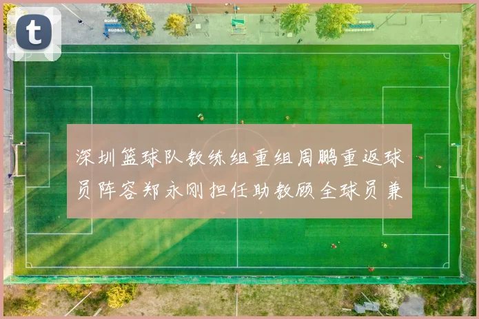 深圳篮球队教练组重组周鹏重返球员阵容郑永刚担任助教顾全球员兼任助教
