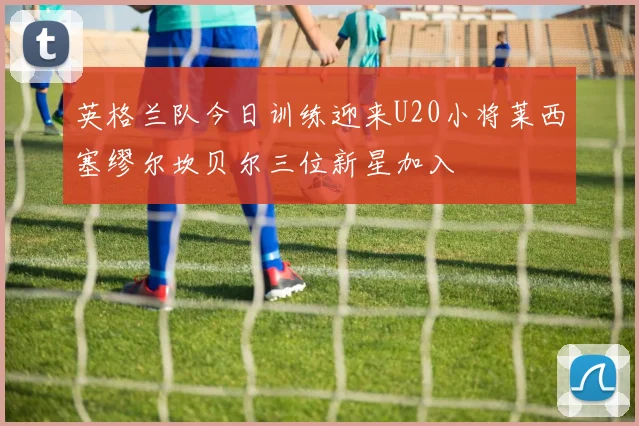 英格兰队今日训练迎来U20小将莱西塞缪尔坎贝尔三位新星加入