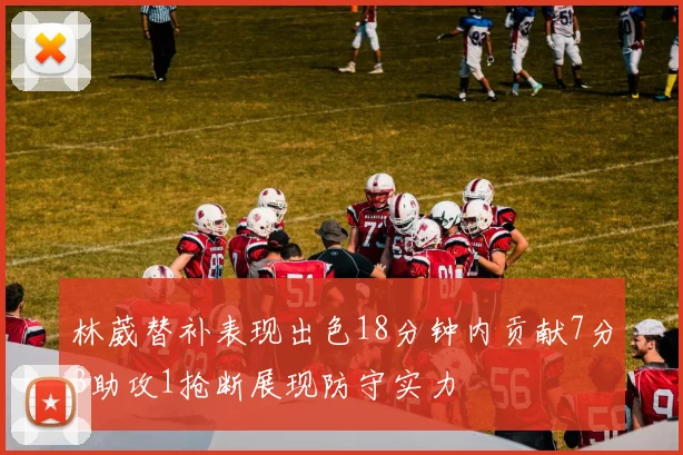 林葳替补表现出色18分钟内贡献7分3助攻1抢断展现防守实力