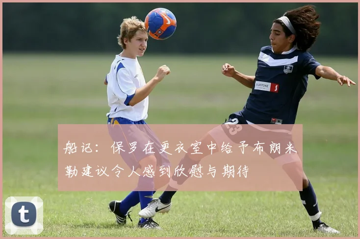 船记：保罗在更衣室中给予布朗米勒建议令人感到欣慰与期待
