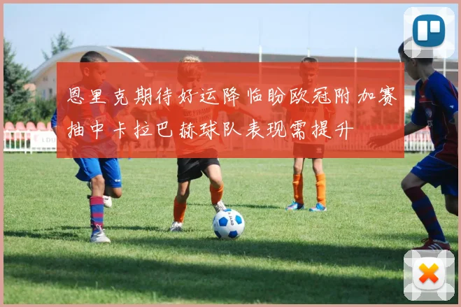 恩里克期待好运降临盼欧冠附加赛抽中卡拉巴赫球队表现需提升