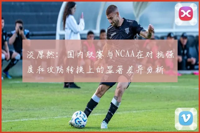 淡厚然：国内联赛与NCAA在对抗强度和攻防转换上的显著差异分析