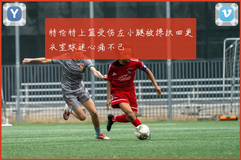 特伦特上篮受伤左小腿被搀扶回更衣室球迷心痛不已