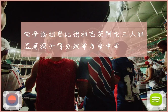 哈登搭档恩比德祖巴茨阿伦三人组显著提升得分效率与命中率