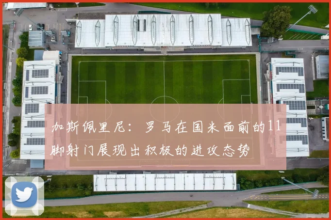加斯佩里尼：罗马在国米面前的11脚射门展现出积极的进攻态势