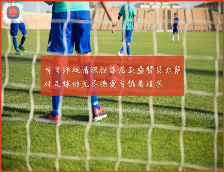 昔日师徒情深拉菲尼亚盛赞贝尔萨对足球的无尽热爱与执着追求