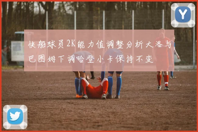 快船球员2K能力值调整分析大洛与巴图姆下调哈登小卡保持不变