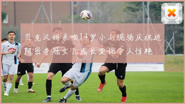 贝克汉姆亲吻14岁小七现场庆祝迈阿密夺冠女儿成长变化令人惊艳