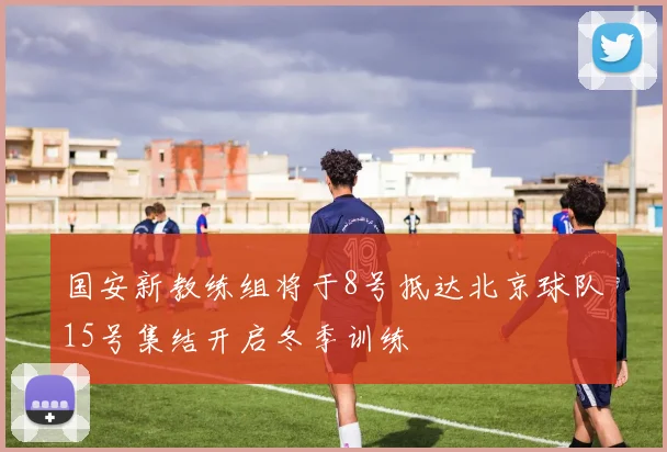 国安新教练组将于8号抵达北京球队15号集结开启冬季训练