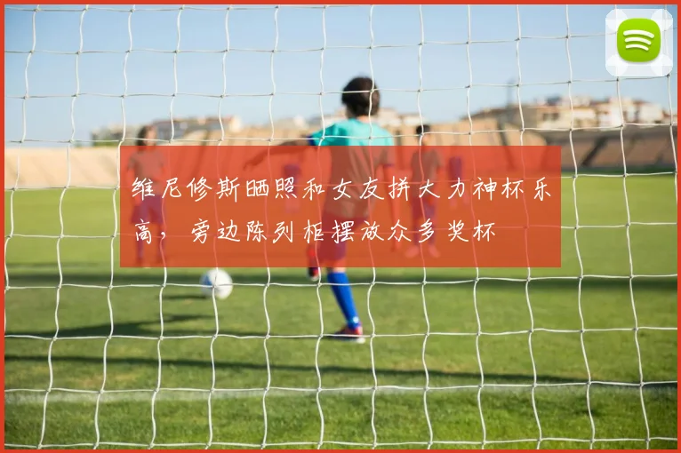 维尼修斯晒照和女友拼大力神杯乐高，旁边陈列柜摆放众多奖杯