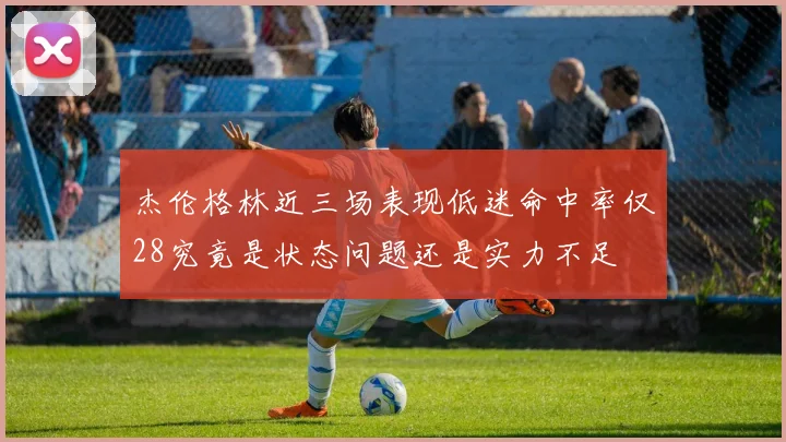 杰伦格林近三场表现低迷命中率仅28究竟是状态问题还是实力不足
