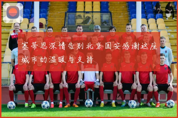 塞蒂恩深情告别北京国安感谢这座城市的温暖与支持