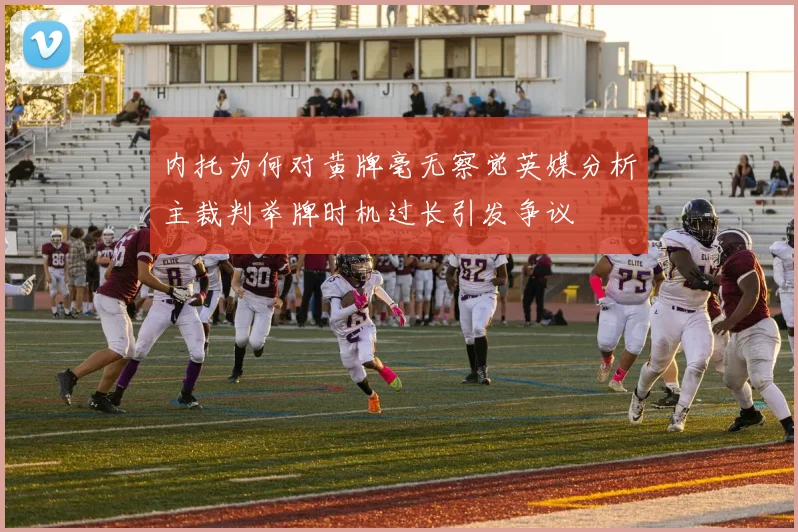 内托为何对黄牌毫无察觉英媒分析主裁判举牌时机过长引发争议