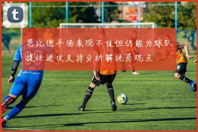 恩比德半场表现不佳但仍能为球队提供进攻支持分析解说员观点