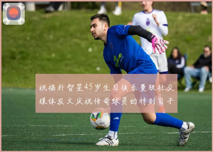 祝福朴智星45岁生日快乐曼联社交媒体发文庆祝传奇球员的特别日子