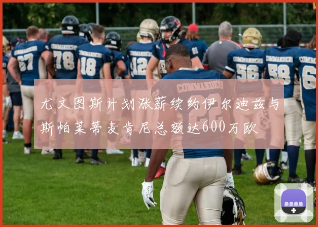 尤文图斯计划涨薪续约伊尔迪兹与斯帕莱蒂麦肯尼总额达600万欧