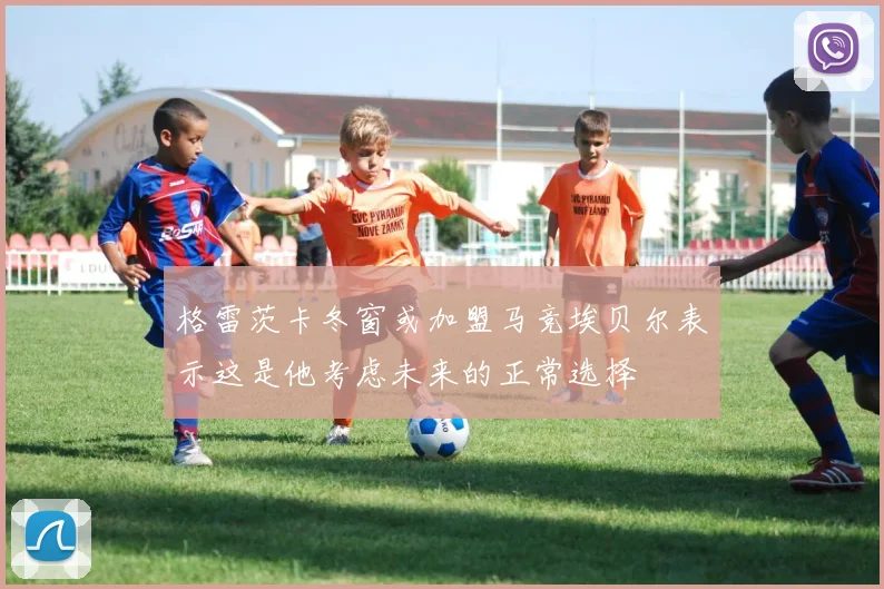 格雷茨卡冬窗或加盟马竞埃贝尔表示这是他考虑未来的正常选择