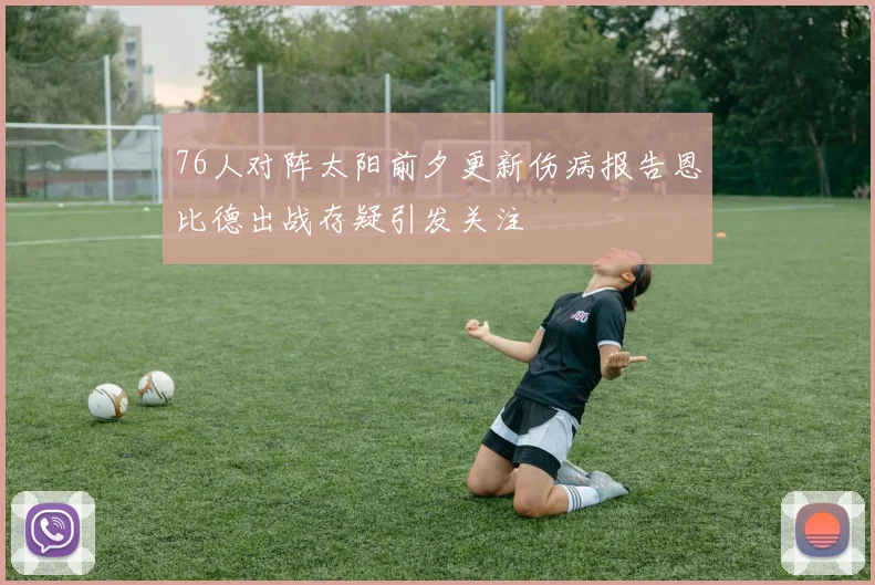 76人对阵太阳前夕更新伤病报告恩比德出战存疑引发关注