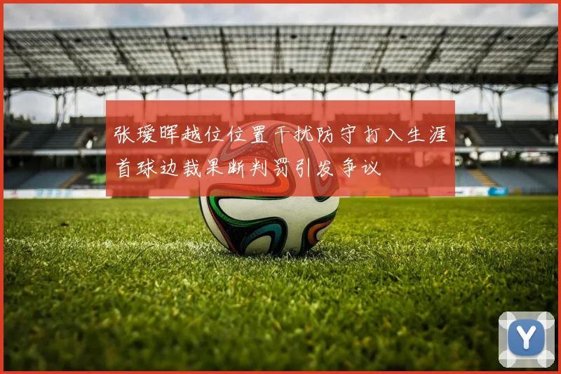张瑷晖越位位置干扰防守打入生涯首球边裁果断判罚引发争议