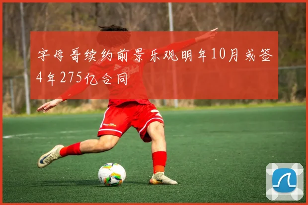 字母哥续约前景乐观明年10月或签4年275亿合同