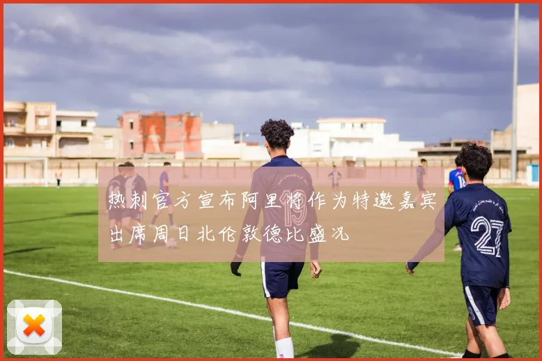 热刺官方宣布阿里将作为特邀嘉宾出席周日北伦敦德比盛况