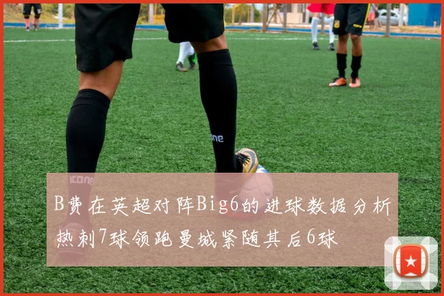 B费在英超对阵Big6的进球数据分析热刺7球领跑曼城紧随其后6球