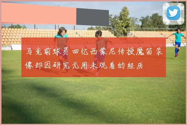 马竞前球员回忆西蒙尼传授魔笛录像却因研究无用未观看的经历
