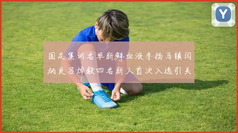 国足集训名单新鲜血液李扬马镇闫炳良吕焯毅四名新人首次入选引关注