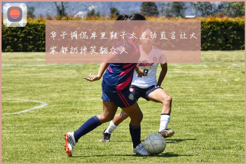 华子调侃库里鞋子太差劲直言让大家都扔掉笑翻众人