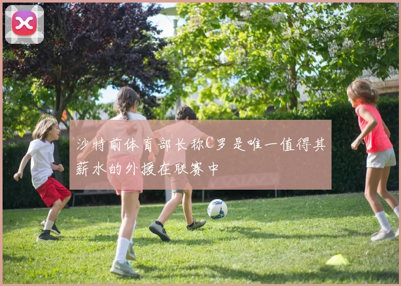 沙特前体育部长称C罗是唯一值得其薪水的外援在联赛中