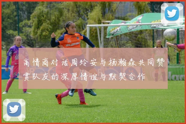 高情商对话周玲安与杨瀚森共同赞赏队友的深厚情谊与默契合作