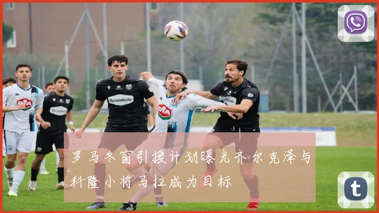 罗马冬窗引援计划曝光齐尔克泽与科隆小将马拉成为目标