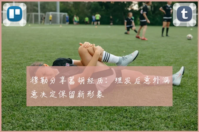 穆勒分享蓄胡经历：理发后意外满意决定保留新形象