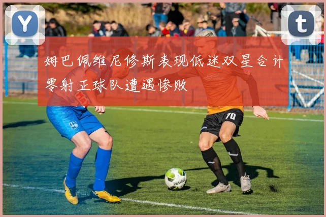 姆巴佩维尼修斯表现低迷双星合计零射正球队遭遇惨败